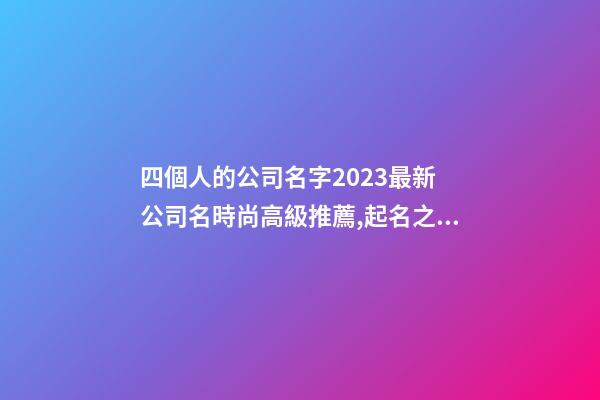 四個人的公司名字2023最新 公司名時尚高級推薦,起名之家-第1張-公司起名-玄機派